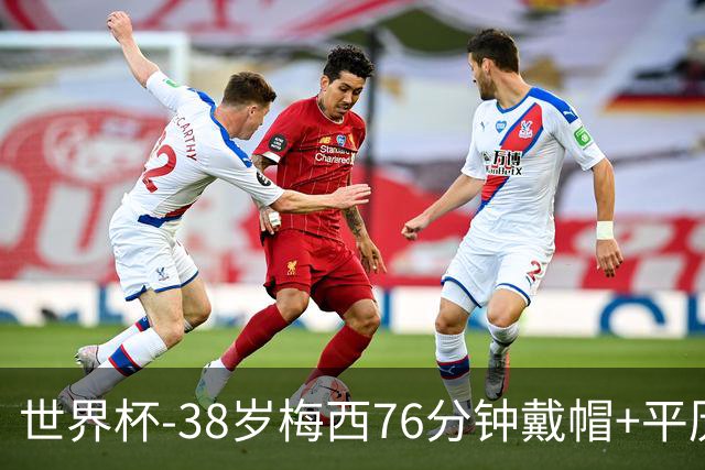 世界杯-38岁梅西76分钟戴帽+平历史纪录 阿根廷3-0阿尔及利亚