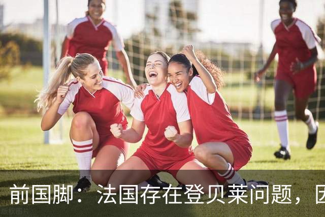 前国脚：法国存在登贝莱问题，因为姆巴佩 他无法像在巴黎当核心
